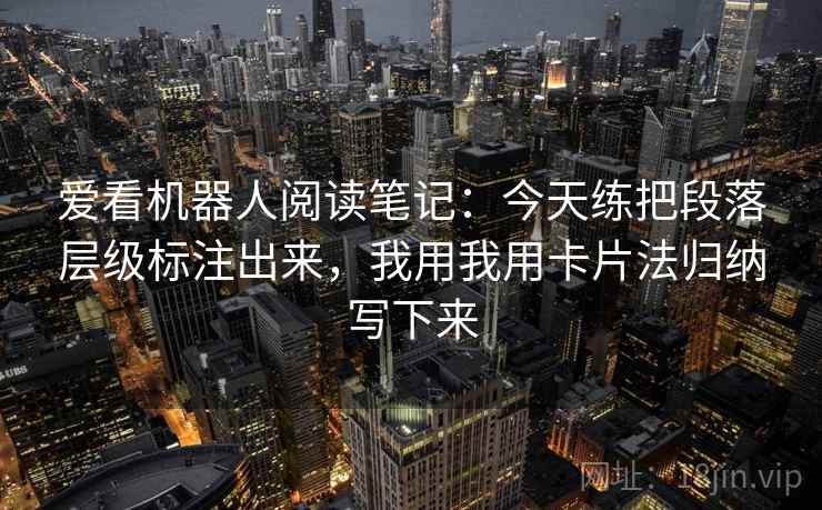 爱看机器人阅读笔记:今天练把段落层级标注出来,我用我用卡片法归纳写下来