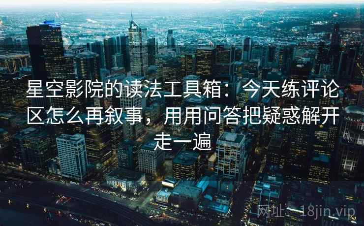 星空影院的读法工具箱：今天练评论区怎么再叙事，用用问答把疑惑解开走一遍