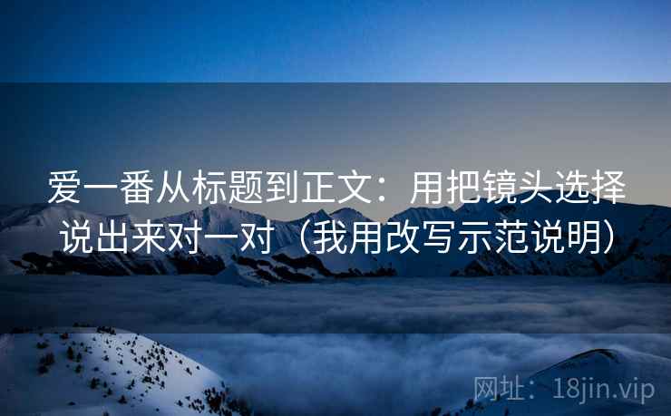 爱一番从标题到正文:用把镜头选择说出来对一对(我用改写示范说明)