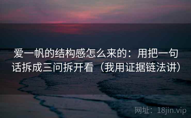 爱一帆的结构感怎么来的：用把一句话拆成三问拆开看（我用证据链法讲）